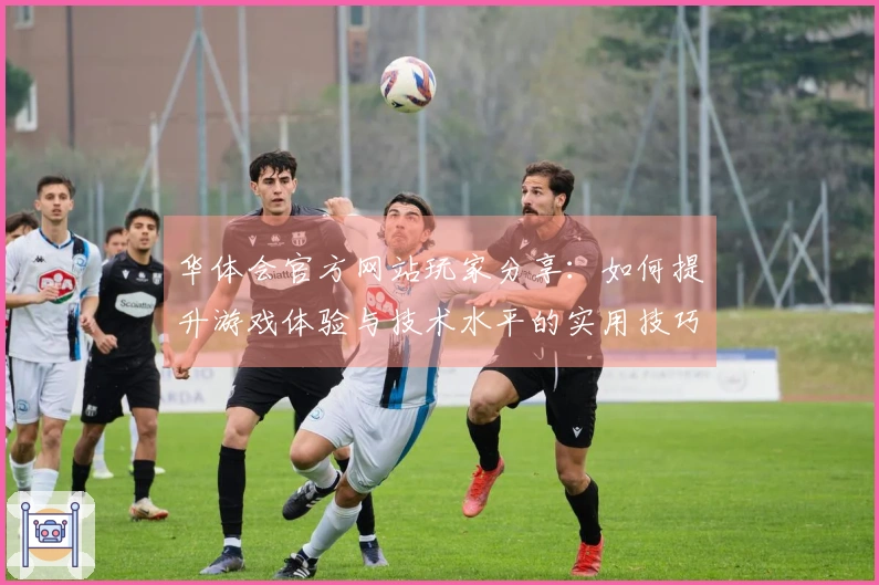 华体会官方网站玩家分享：如何提升游戏体验与技术水平的实用技巧