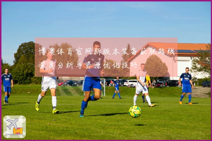 博澳体育官网新版本装备获取路线深度分析与资源优化技巧